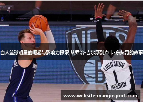 白人篮球明星的崛起与影响力探索 从乔治·吉尔摩到卢卡·东契奇的故事