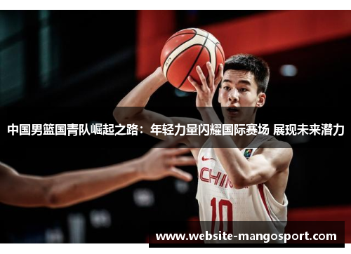 中国男篮国青队崛起之路:年轻力量闪耀国际赛场 展现未来潜力