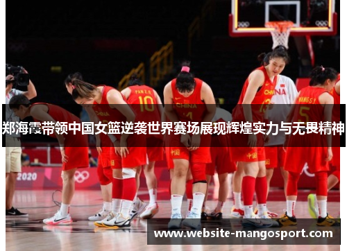 郑海霞带领中国女篮逆袭世界赛场展现辉煌实力与无畏精神